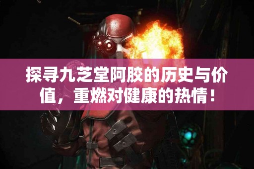 探寻九芝堂阿胶的历史与价值，重燃对健康的热情！