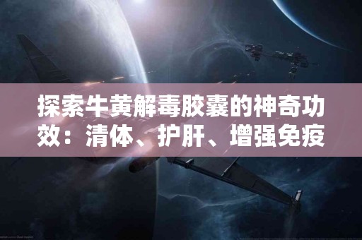 探索牛黄解毒胶囊的神奇功效：清体、护肝、增强免疫力！