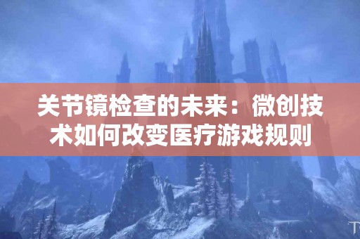 关节镜检查的未来：微创技术如何改变医疗游戏规则