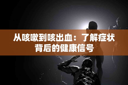 从咳嗽到咳出血：了解症状背后的健康信号