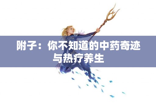 附子：你不知道的中药奇迹与热疗养生