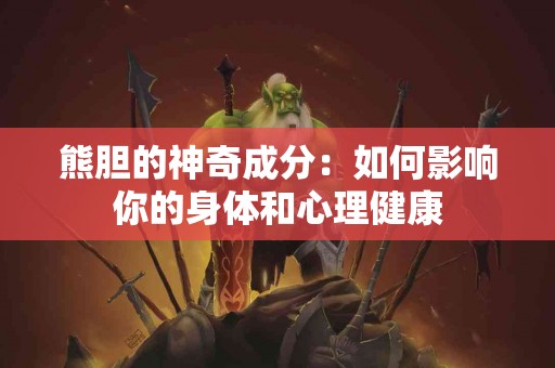 熊胆的神奇成分：如何影响你的身体和心理健康