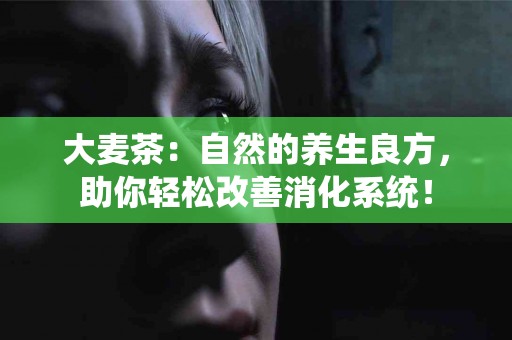 大麦茶：自然的养生良方，助你轻松改善消化系统！
