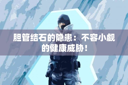 胆管结石的隐患：不容小觑的健康威胁！