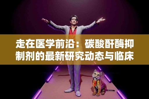 走在医学前沿：碳酸酐酶抑制剂的最新研究动态与临床进展