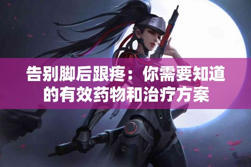 告别脚后跟疼：你需要知道的有效药物和治疗方案