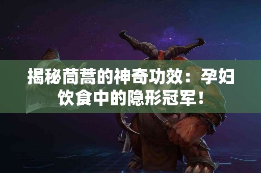 揭秘茼蒿的神奇功效：孕妇饮食中的隐形冠军！