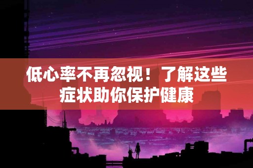低心率不再忽视！了解这些症状助你保护健康