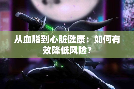 从血脂到心脏健康：如何有效降低风险？