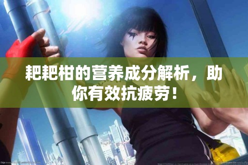 耙耙柑的营养成分解析，助你有效抗疲劳！
