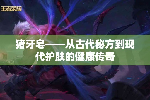 猪牙皂——从古代秘方到现代护肤的健康传奇