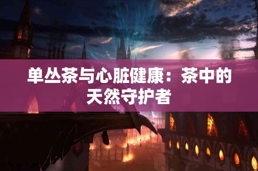 单丛茶与心脏健康：茶中的天然守护者