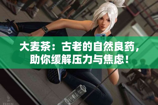 大麦茶：古老的自然良药，助你缓解压力与焦虑！