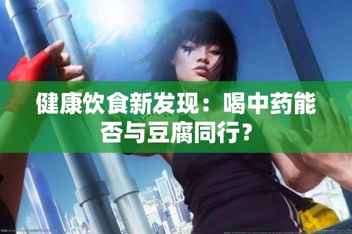 健康饮食新发现：喝中药能否与豆腐同行？