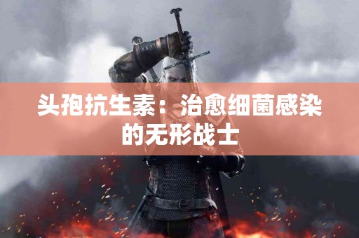 头孢抗生素：治愈细菌感染的无形战士
