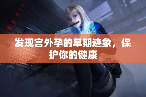 发现宫外孕的早期迹象，保护你的健康