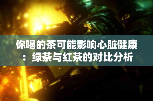 你喝的茶可能影响心脏健康：绿茶与红茶的对比分析