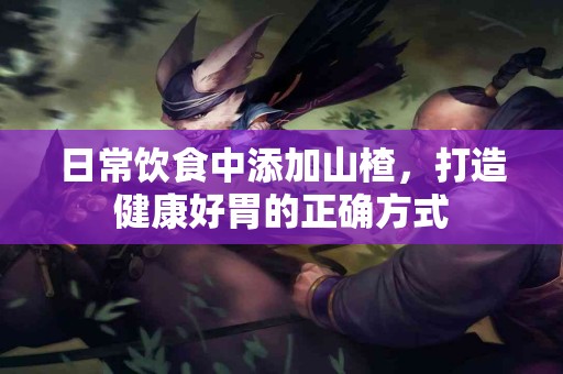日常饮食中添加山楂，打造健康好胃的正确方式