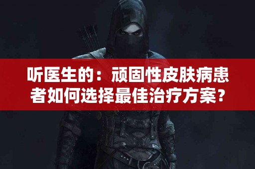 听医生的：顽固性皮肤病患者如何选择最佳治疗方案？