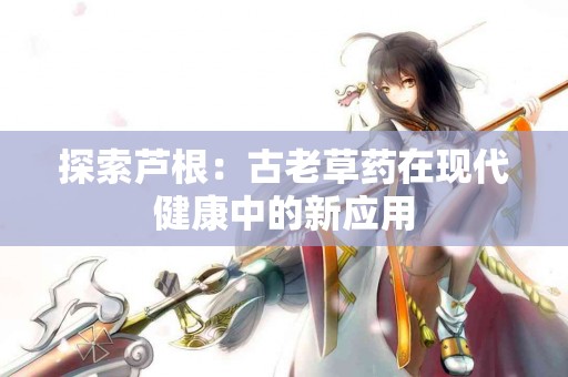 探索芦根：古老草药在现代健康中的新应用