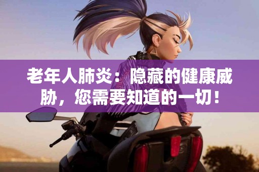 老年人肺炎：隐藏的健康威胁，您需要知道的一切！