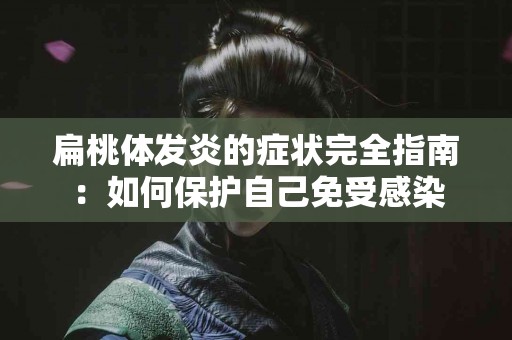 扁桃体发炎的症状完全指南：如何保护自己免受感染