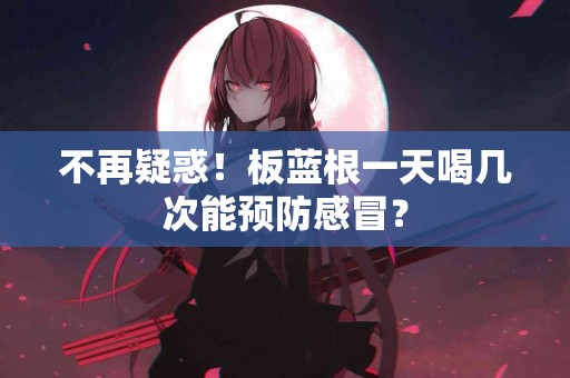 不再疑惑！板蓝根一天喝几次能预防感冒？