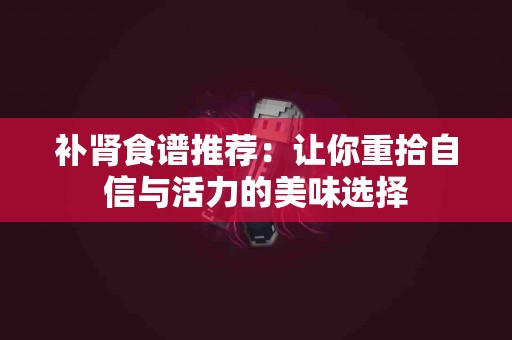 补肾食谱推荐：让你重拾自信与活力的美味选择