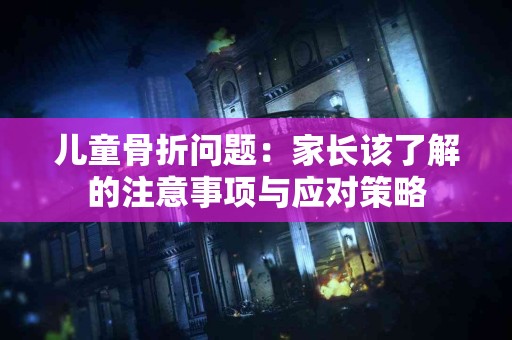 儿童骨折问题：家长该了解的注意事项与应对策略