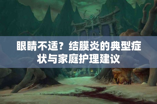 眼睛不适？结膜炎的典型症状与家庭护理建议