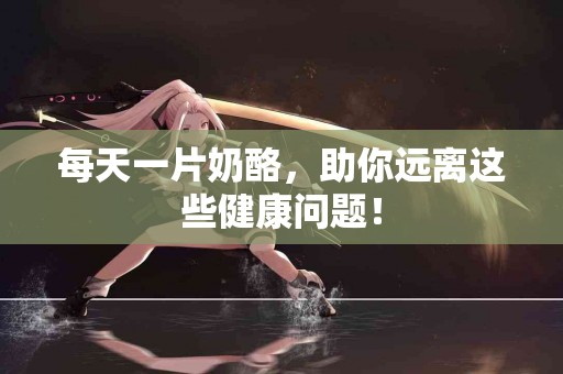 每天一片奶酪，助你远离这些健康问题！