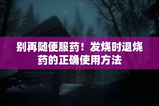 别再随便服药！发烧时退烧药的正确使用方法