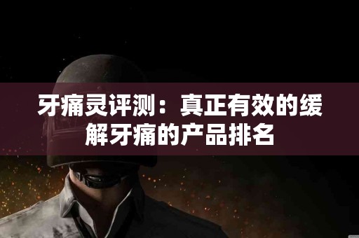 牙痛灵评测：真正有效的缓解牙痛的产品排名