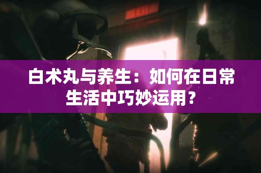 白术丸与养生：如何在日常生活中巧妙运用？