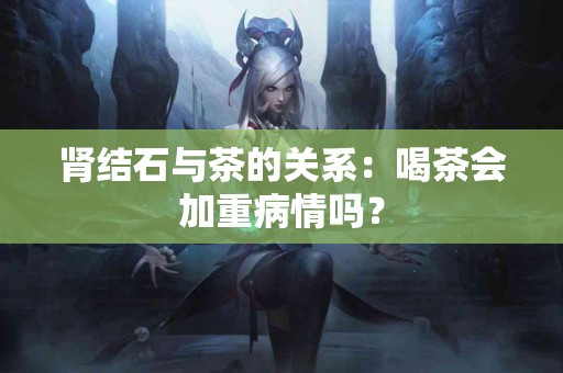 肾结石与茶的关系：喝茶会加重病情吗？