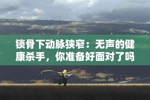 锁骨下动脉狭窄：无声的健康杀手，你准备好面对了吗？