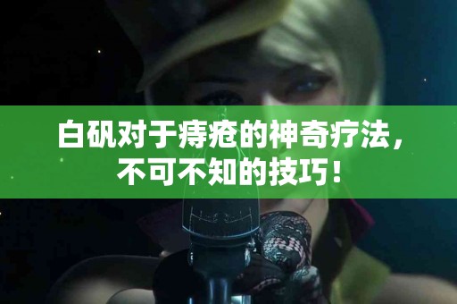 白矾对于痔疮的神奇疗法，不可不知的技巧！