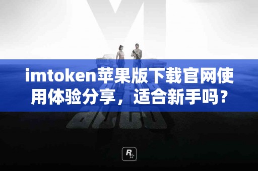 imtoken苹果版下载官网使用体验分享，适合新手吗？