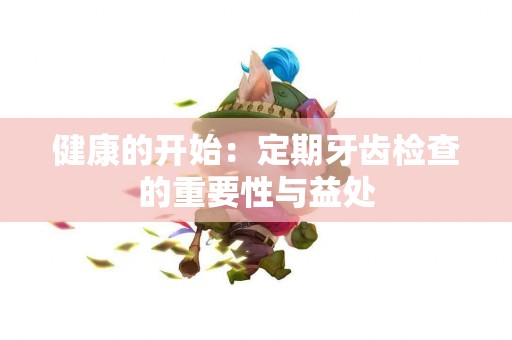 健康的开始：定期牙齿检查的重要性与益处