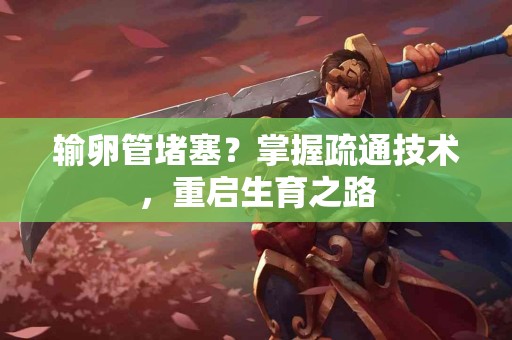 输卵管堵塞？掌握疏通技术，重启生育之路