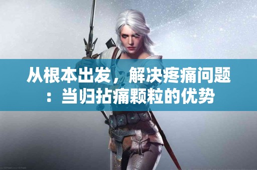 从根本出发，解决疼痛问题：当归拈痛颗粒的优势