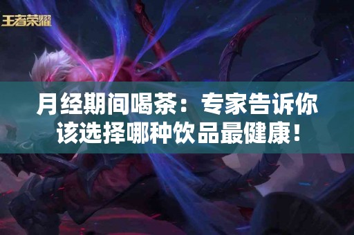 月经期间喝茶：专家告诉你该选择哪种饮品最健康！