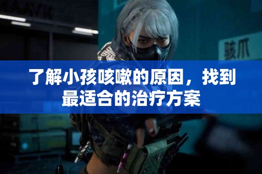 了解小孩咳嗽的原因，找到最适合的治疗方案