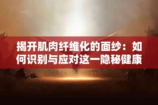 揭开肌肉纤维化的面纱：如何识别与应对这一隐秘健康威胁