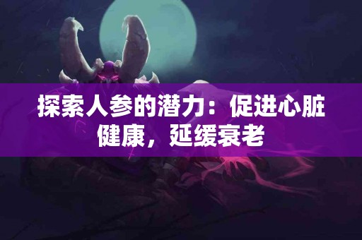 探索人参的潜力：促进心脏健康，延缓衰老