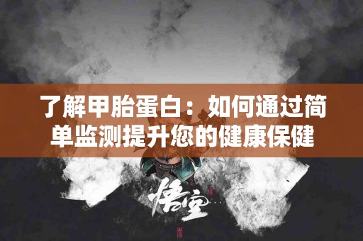 了解甲胎蛋白：如何通过简单监测提升您的健康保健