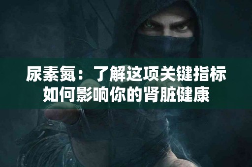 尿素氮：了解这项关键指标如何影响你的肾脏健康