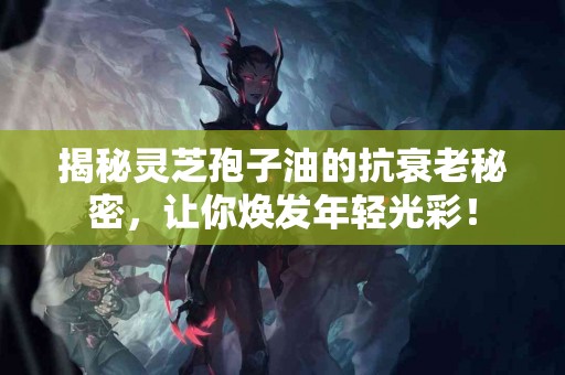 揭秘灵芝孢子油的抗衰老秘密，让你焕发年轻光彩！
