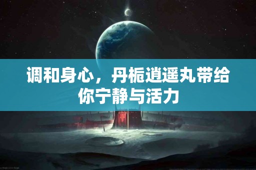 调和身心，丹栀逍遥丸带给你宁静与活力