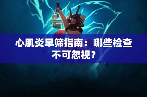 心肌炎早筛指南：哪些检查不可忽视？